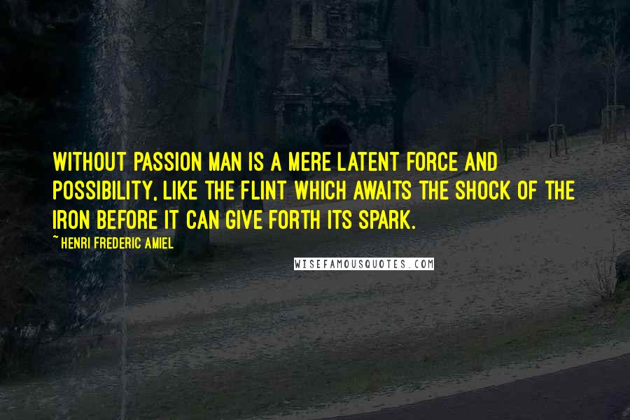 Henri Frederic Amiel Quotes: Without passion man is a mere latent force and possibility, like the flint which awaits the shock of the iron before it can give forth its spark.