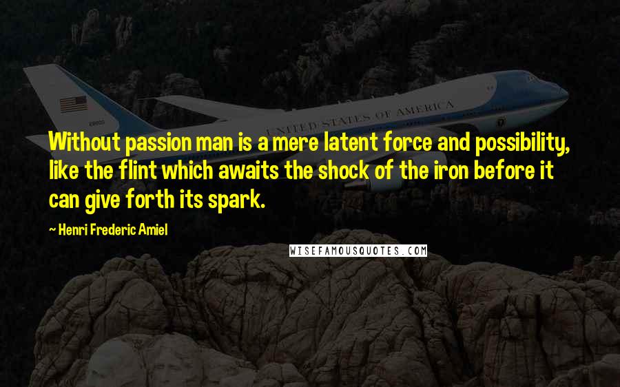 Henri Frederic Amiel Quotes: Without passion man is a mere latent force and possibility, like the flint which awaits the shock of the iron before it can give forth its spark.