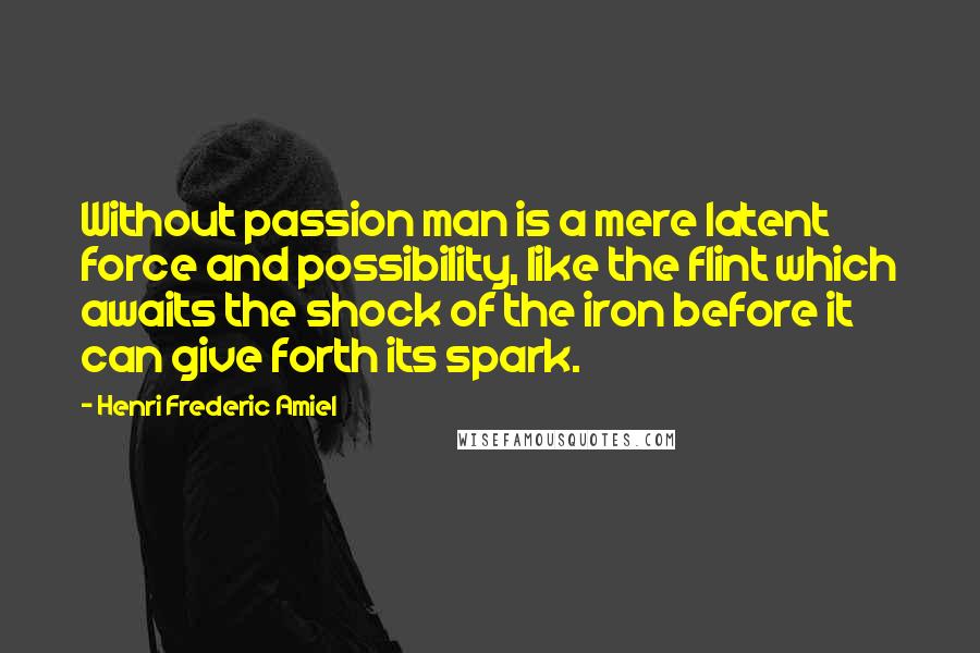 Henri Frederic Amiel Quotes: Without passion man is a mere latent force and possibility, like the flint which awaits the shock of the iron before it can give forth its spark.