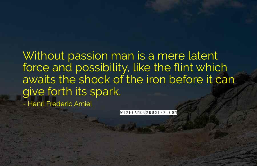 Henri Frederic Amiel Quotes: Without passion man is a mere latent force and possibility, like the flint which awaits the shock of the iron before it can give forth its spark.