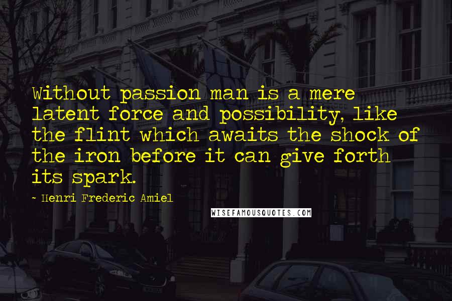 Henri Frederic Amiel Quotes: Without passion man is a mere latent force and possibility, like the flint which awaits the shock of the iron before it can give forth its spark.