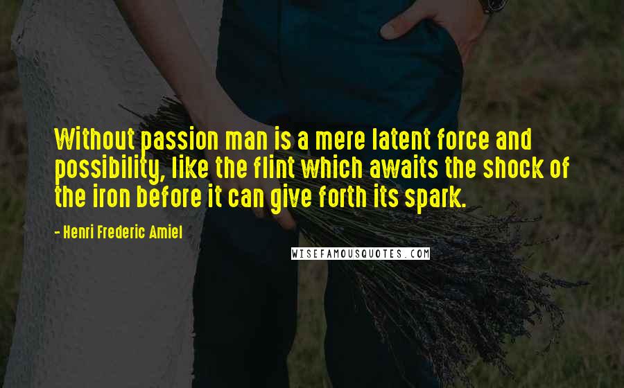 Henri Frederic Amiel Quotes: Without passion man is a mere latent force and possibility, like the flint which awaits the shock of the iron before it can give forth its spark.