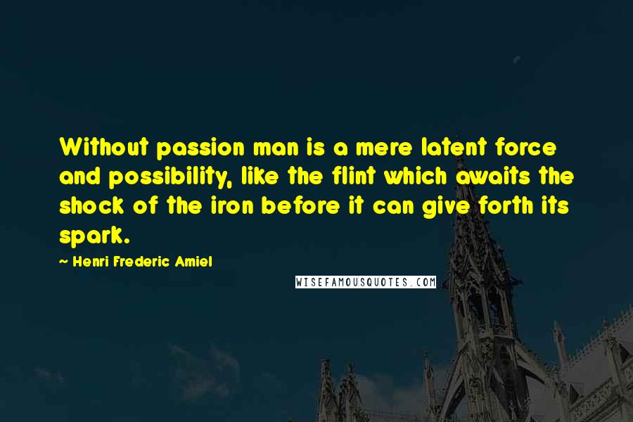 Henri Frederic Amiel Quotes: Without passion man is a mere latent force and possibility, like the flint which awaits the shock of the iron before it can give forth its spark.