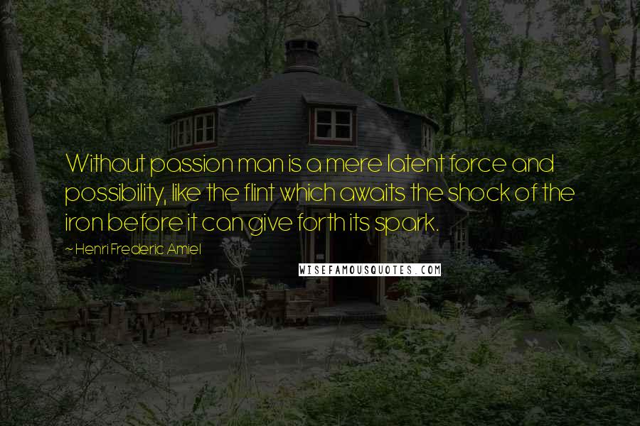 Henri Frederic Amiel Quotes: Without passion man is a mere latent force and possibility, like the flint which awaits the shock of the iron before it can give forth its spark.