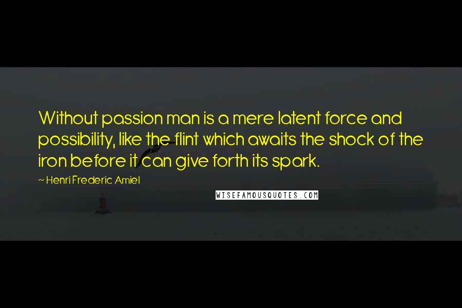 Henri Frederic Amiel Quotes: Without passion man is a mere latent force and possibility, like the flint which awaits the shock of the iron before it can give forth its spark.