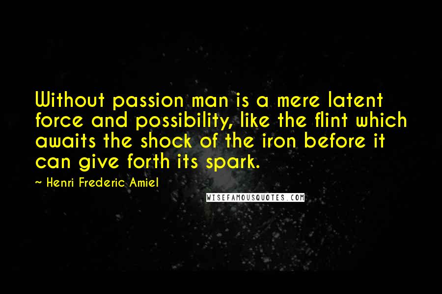 Henri Frederic Amiel Quotes: Without passion man is a mere latent force and possibility, like the flint which awaits the shock of the iron before it can give forth its spark.