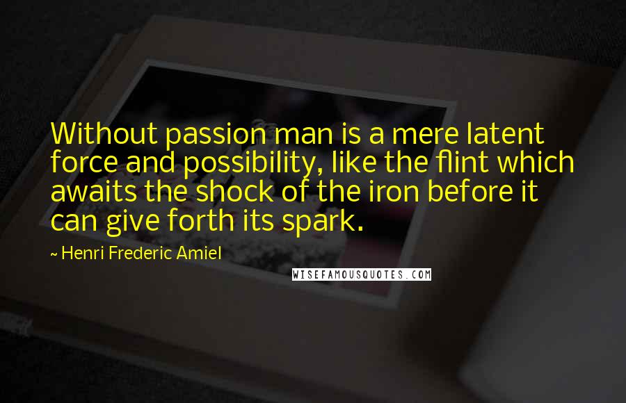 Henri Frederic Amiel Quotes: Without passion man is a mere latent force and possibility, like the flint which awaits the shock of the iron before it can give forth its spark.