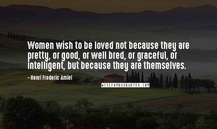 Henri Frederic Amiel Quotes: Women wish to be loved not because they are pretty, or good, or well bred, or graceful, or intelligent, but because they are themselves.