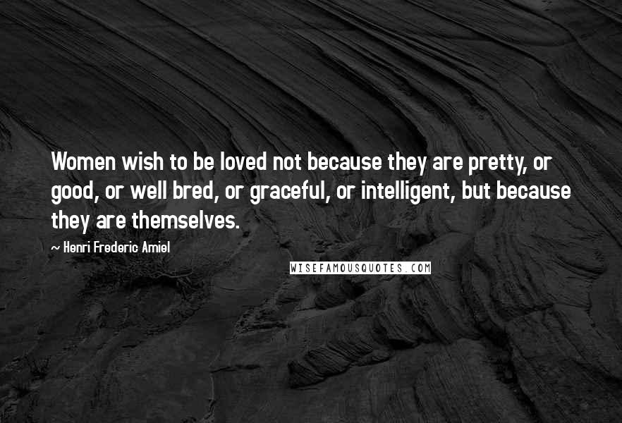 Henri Frederic Amiel Quotes: Women wish to be loved not because they are pretty, or good, or well bred, or graceful, or intelligent, but because they are themselves.