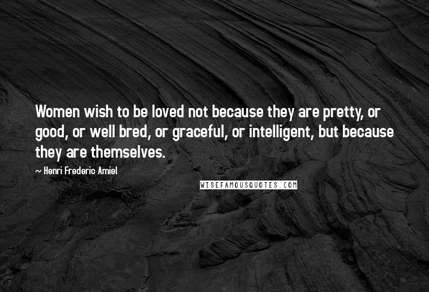 Henri Frederic Amiel Quotes: Women wish to be loved not because they are pretty, or good, or well bred, or graceful, or intelligent, but because they are themselves.