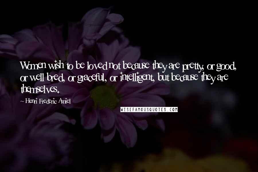 Henri Frederic Amiel Quotes: Women wish to be loved not because they are pretty, or good, or well bred, or graceful, or intelligent, but because they are themselves.