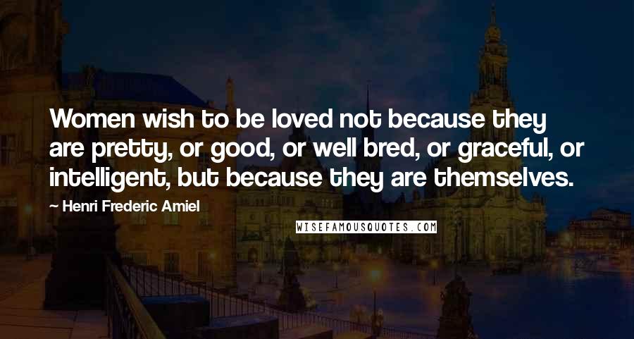 Henri Frederic Amiel Quotes: Women wish to be loved not because they are pretty, or good, or well bred, or graceful, or intelligent, but because they are themselves.