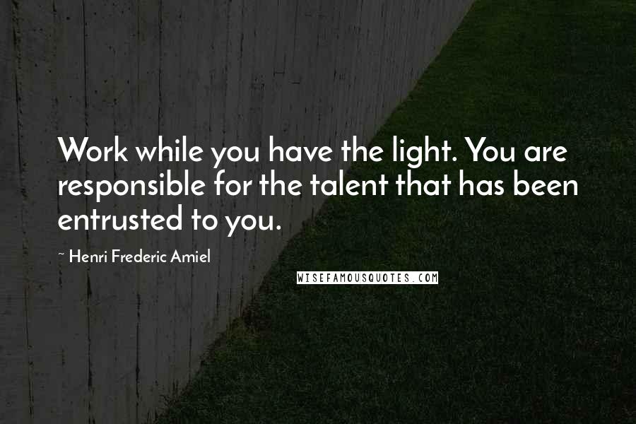 Henri Frederic Amiel Quotes: Work while you have the light. You are responsible for the talent that has been entrusted to you.