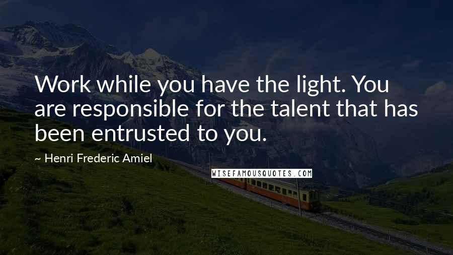 Henri Frederic Amiel Quotes: Work while you have the light. You are responsible for the talent that has been entrusted to you.