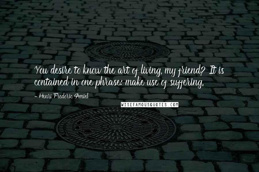 Henri Frederic Amiel Quotes: You desire to know the art of living, my friend? It is contained in one phrase: make use of suffering.