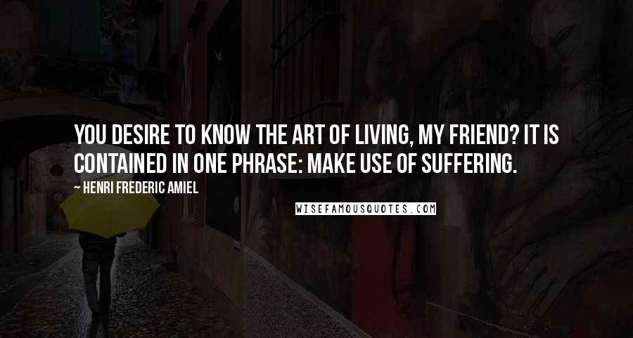 Henri Frederic Amiel Quotes: You desire to know the art of living, my friend? It is contained in one phrase: make use of suffering.