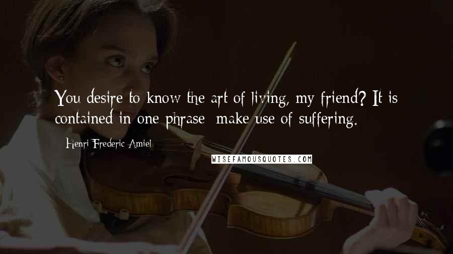 Henri Frederic Amiel Quotes: You desire to know the art of living, my friend? It is contained in one phrase: make use of suffering.