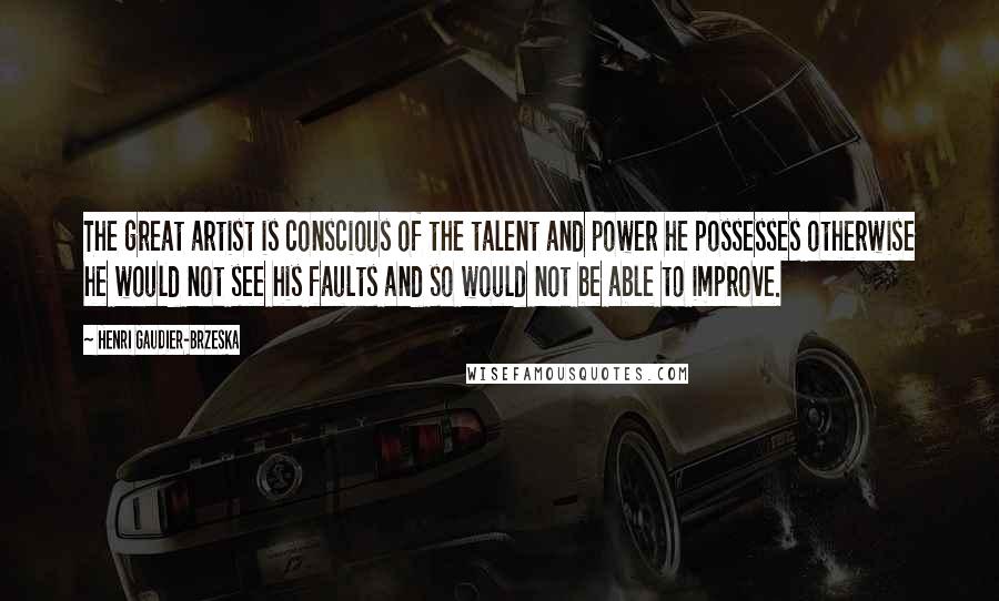 Henri Gaudier-Brzeska Quotes: The great artist is conscious of the talent and power he possesses otherwise he would not see his faults and so would not be able to improve.