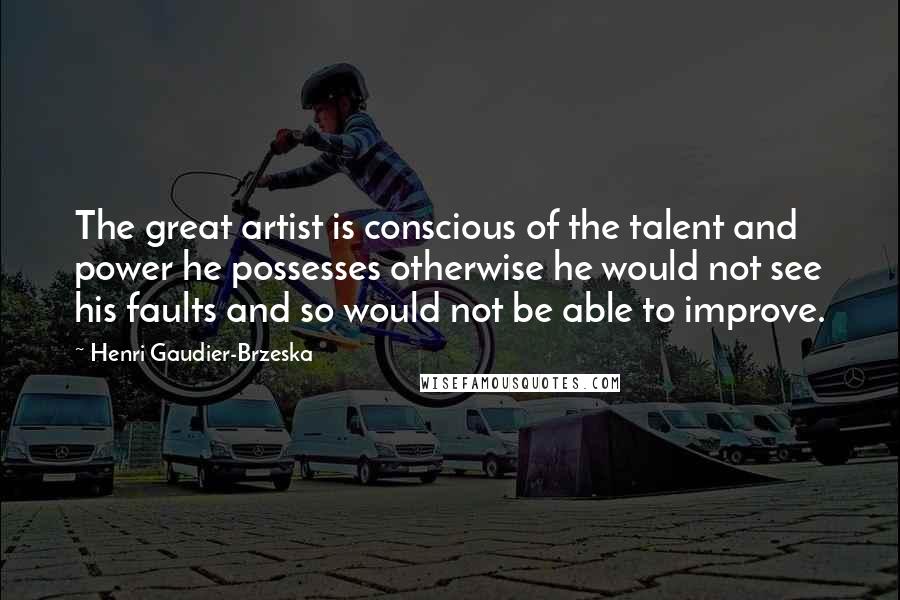 Henri Gaudier-Brzeska Quotes: The great artist is conscious of the talent and power he possesses otherwise he would not see his faults and so would not be able to improve.