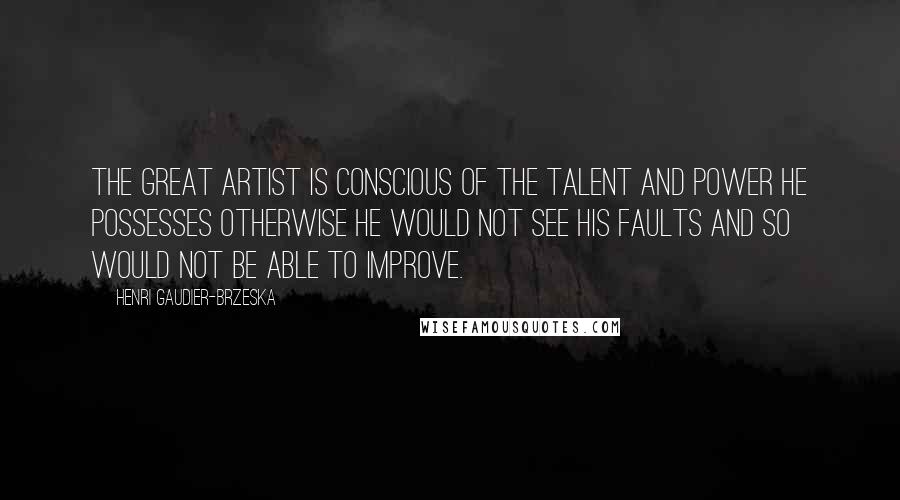 Henri Gaudier-Brzeska Quotes: The great artist is conscious of the talent and power he possesses otherwise he would not see his faults and so would not be able to improve.