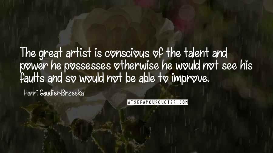 Henri Gaudier-Brzeska Quotes: The great artist is conscious of the talent and power he possesses otherwise he would not see his faults and so would not be able to improve.