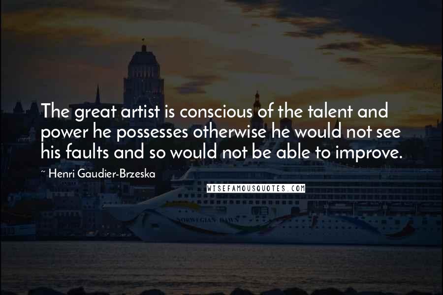 Henri Gaudier-Brzeska Quotes: The great artist is conscious of the talent and power he possesses otherwise he would not see his faults and so would not be able to improve.