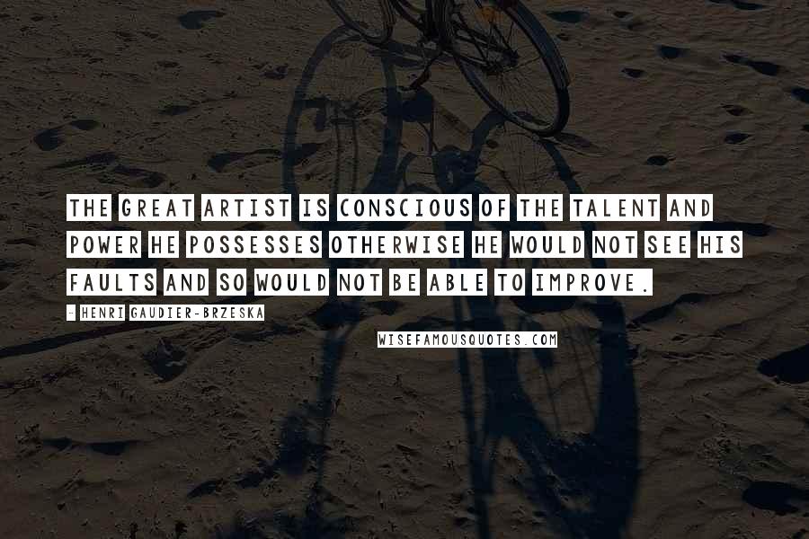 Henri Gaudier-Brzeska Quotes: The great artist is conscious of the talent and power he possesses otherwise he would not see his faults and so would not be able to improve.