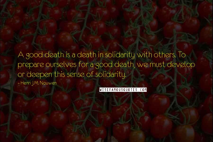 Henri J.M. Nouwen Quotes: A good death is a death in solidarity with others. To prepare ourselves for a good death, we must develop or deepen this sense of solidarity.