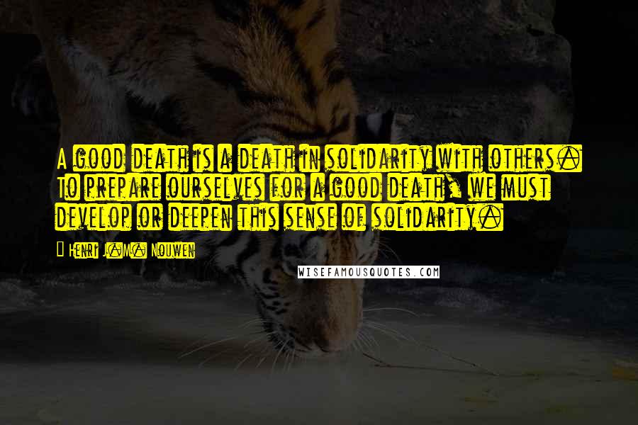 Henri J.M. Nouwen Quotes: A good death is a death in solidarity with others. To prepare ourselves for a good death, we must develop or deepen this sense of solidarity.