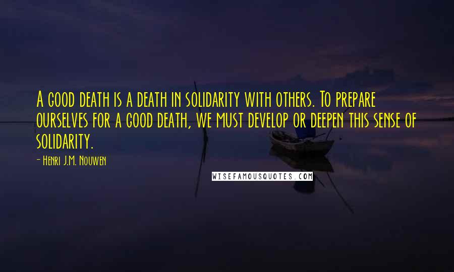 Henri J.M. Nouwen Quotes: A good death is a death in solidarity with others. To prepare ourselves for a good death, we must develop or deepen this sense of solidarity.