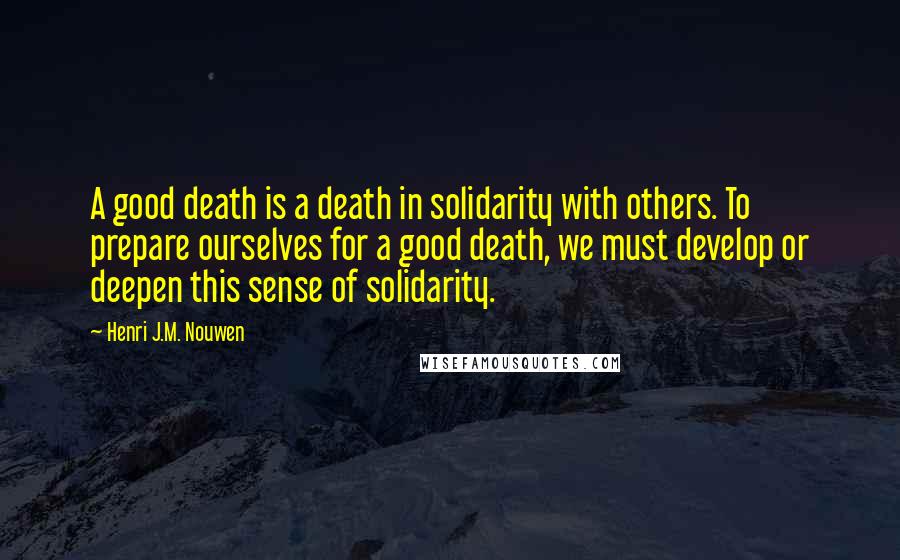 Henri J.M. Nouwen Quotes: A good death is a death in solidarity with others. To prepare ourselves for a good death, we must develop or deepen this sense of solidarity.