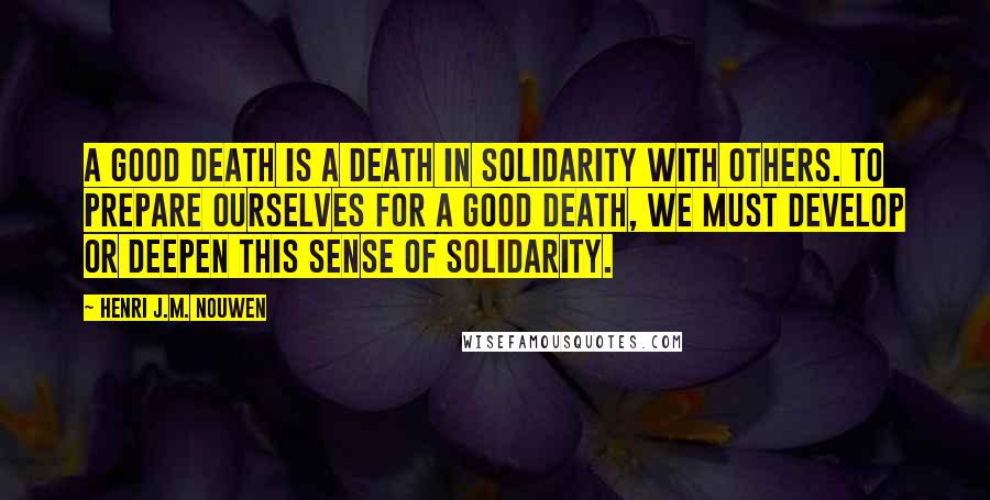 Henri J.M. Nouwen Quotes: A good death is a death in solidarity with others. To prepare ourselves for a good death, we must develop or deepen this sense of solidarity.