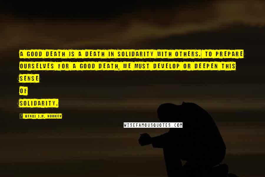 Henri J.M. Nouwen Quotes: A good death is a death in solidarity with others. To prepare ourselves for a good death, we must develop or deepen this sense of solidarity.