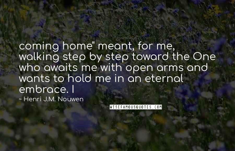 Henri J.M. Nouwen Quotes: coming home" meant, for me, walking step by step toward the One who awaits me with open arms and wants to hold me in an eternal embrace. I