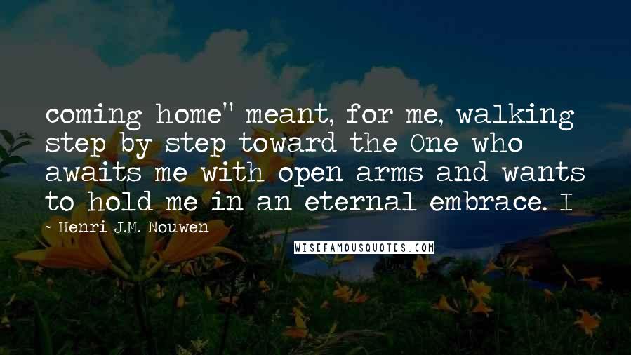Henri J.M. Nouwen Quotes: coming home" meant, for me, walking step by step toward the One who awaits me with open arms and wants to hold me in an eternal embrace. I