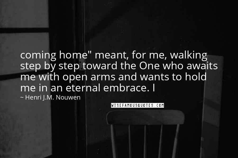 Henri J.M. Nouwen Quotes: coming home" meant, for me, walking step by step toward the One who awaits me with open arms and wants to hold me in an eternal embrace. I