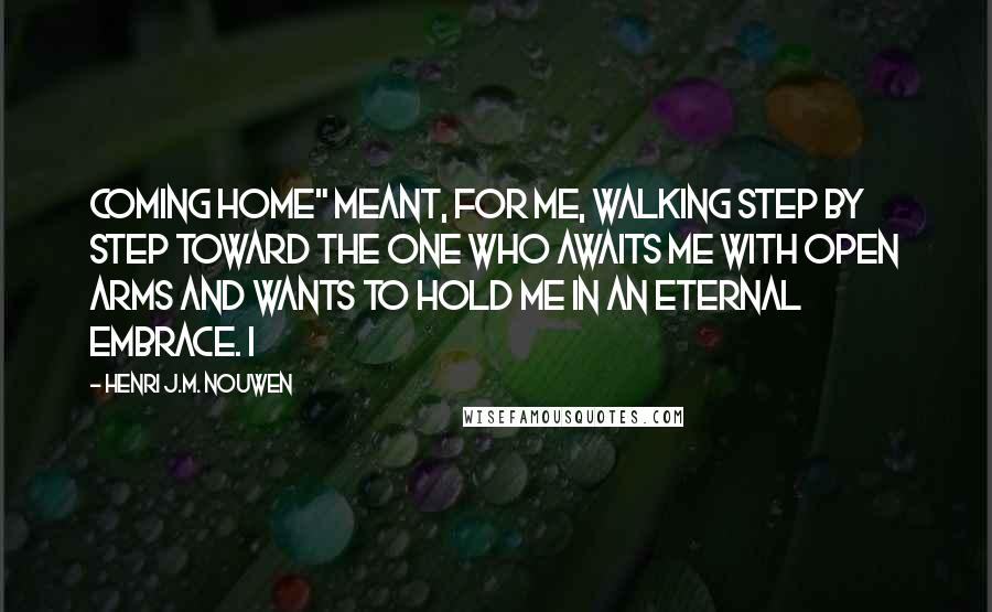 Henri J.M. Nouwen Quotes: coming home" meant, for me, walking step by step toward the One who awaits me with open arms and wants to hold me in an eternal embrace. I