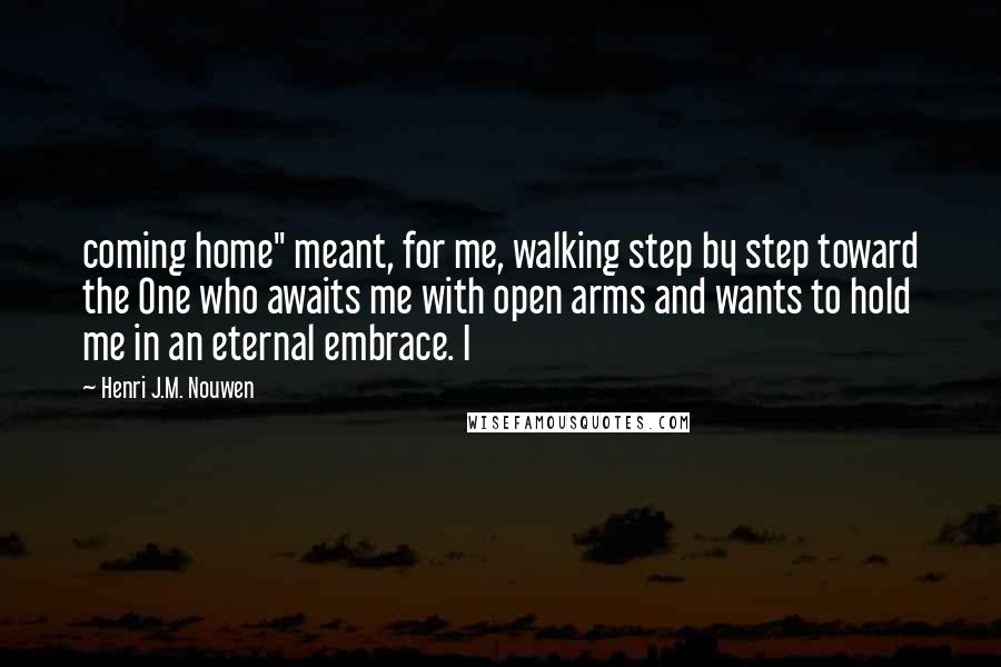 Henri J.M. Nouwen Quotes: coming home" meant, for me, walking step by step toward the One who awaits me with open arms and wants to hold me in an eternal embrace. I