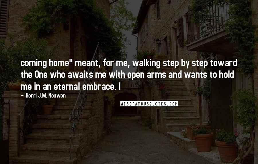 Henri J.M. Nouwen Quotes: coming home" meant, for me, walking step by step toward the One who awaits me with open arms and wants to hold me in an eternal embrace. I