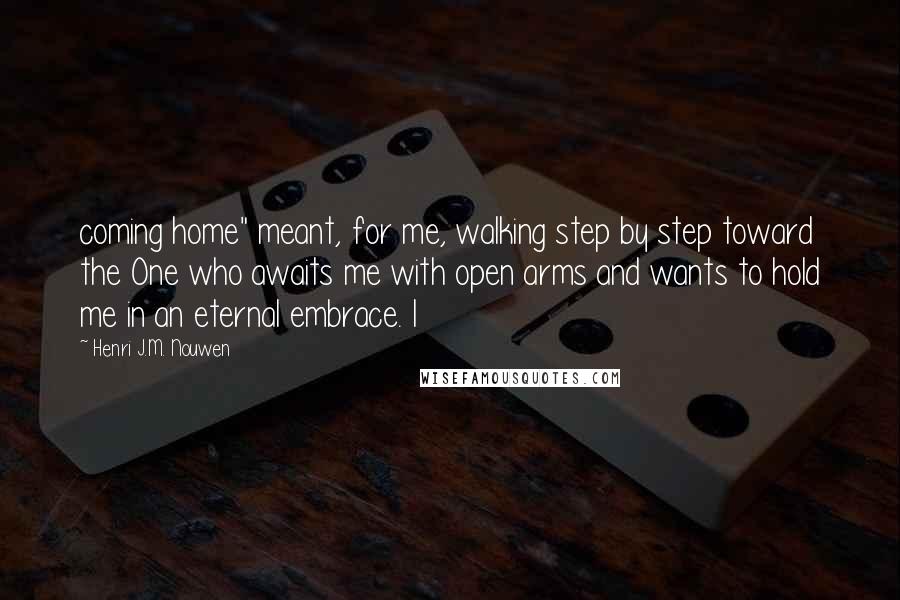 Henri J.M. Nouwen Quotes: coming home" meant, for me, walking step by step toward the One who awaits me with open arms and wants to hold me in an eternal embrace. I