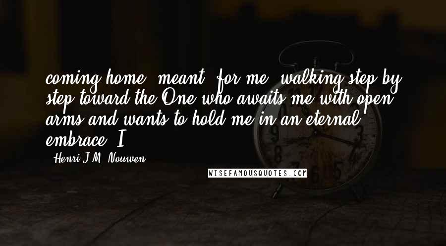 Henri J.M. Nouwen Quotes: coming home" meant, for me, walking step by step toward the One who awaits me with open arms and wants to hold me in an eternal embrace. I