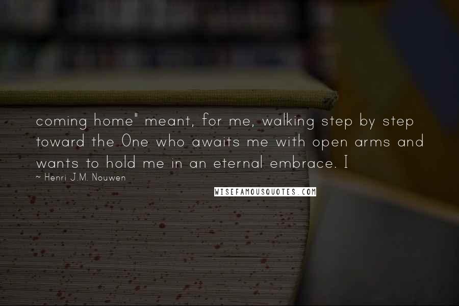 Henri J.M. Nouwen Quotes: coming home" meant, for me, walking step by step toward the One who awaits me with open arms and wants to hold me in an eternal embrace. I