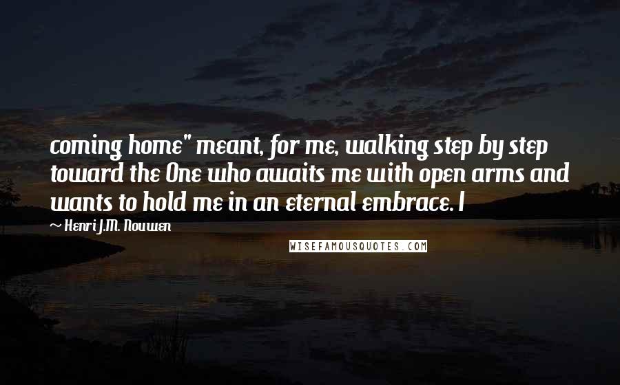 Henri J.M. Nouwen Quotes: coming home" meant, for me, walking step by step toward the One who awaits me with open arms and wants to hold me in an eternal embrace. I