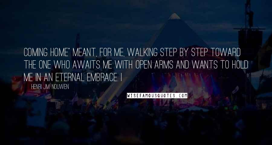 Henri J.M. Nouwen Quotes: coming home" meant, for me, walking step by step toward the One who awaits me with open arms and wants to hold me in an eternal embrace. I