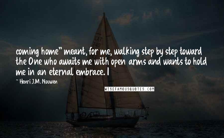 Henri J.M. Nouwen Quotes: coming home" meant, for me, walking step by step toward the One who awaits me with open arms and wants to hold me in an eternal embrace. I