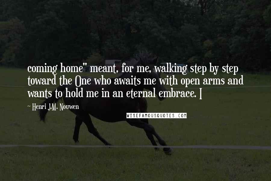 Henri J.M. Nouwen Quotes: coming home" meant, for me, walking step by step toward the One who awaits me with open arms and wants to hold me in an eternal embrace. I