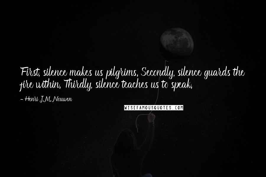 Henri J.M. Nouwen Quotes: First, silence makes us pilgrims. Secondly, silence guards the fire within. Thirdly, silence teaches us to speak.