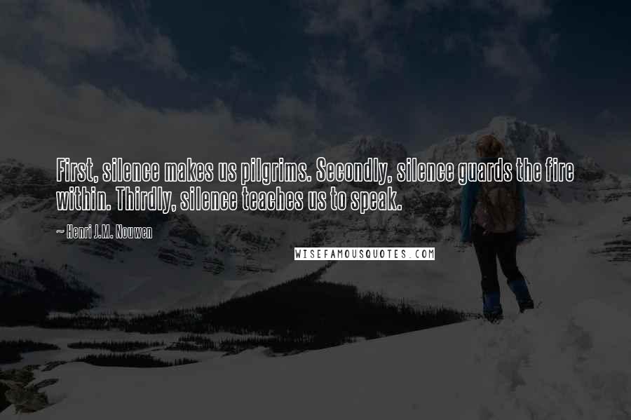 Henri J.M. Nouwen Quotes: First, silence makes us pilgrims. Secondly, silence guards the fire within. Thirdly, silence teaches us to speak.