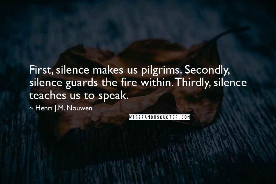 Henri J.M. Nouwen Quotes: First, silence makes us pilgrims. Secondly, silence guards the fire within. Thirdly, silence teaches us to speak.