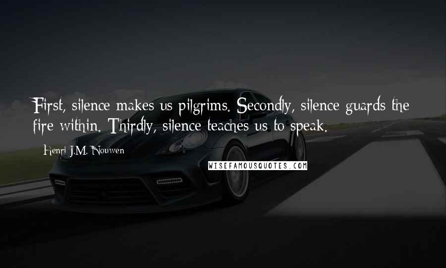 Henri J.M. Nouwen Quotes: First, silence makes us pilgrims. Secondly, silence guards the fire within. Thirdly, silence teaches us to speak.